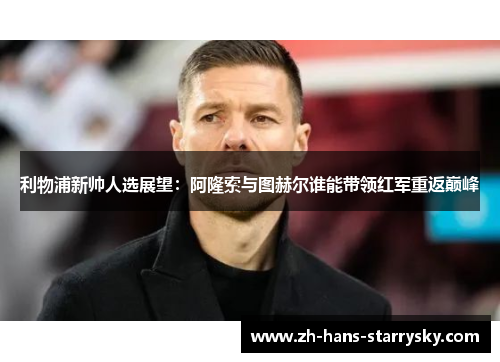 利物浦新帅人选展望：阿隆索与图赫尔谁能带领红军重返巅峰
