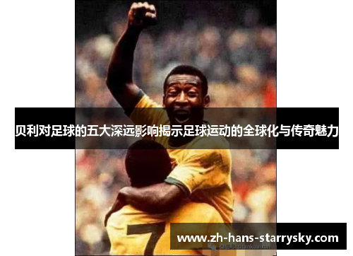 贝利对足球的五大深远影响揭示足球运动的全球化与传奇魅力