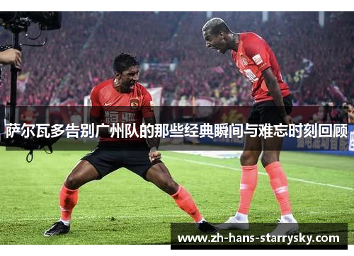 萨尔瓦多告别广州队的那些经典瞬间与难忘时刻回顾