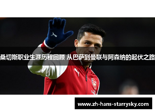 桑切斯职业生涯历程回顾 从巴萨到曼联与阿森纳的起伏之路